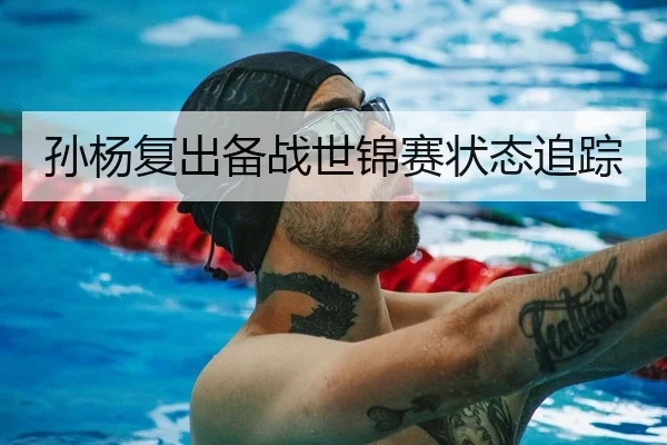孙杨复出备战世锦赛状态追踪